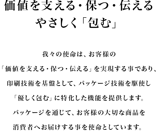 価値を支える・保つ・伝える・やさしく「包む」　我々の使命は、お客様の「価値を支える・保つ・伝える」を実現する事であり、印刷技術を基盤として、パッケージ技術を駆使し「優しく包む」に特化した機能を提供します。パッケージを通じて、お客様の大切な商品を消費者へお届けする事を使命としています。